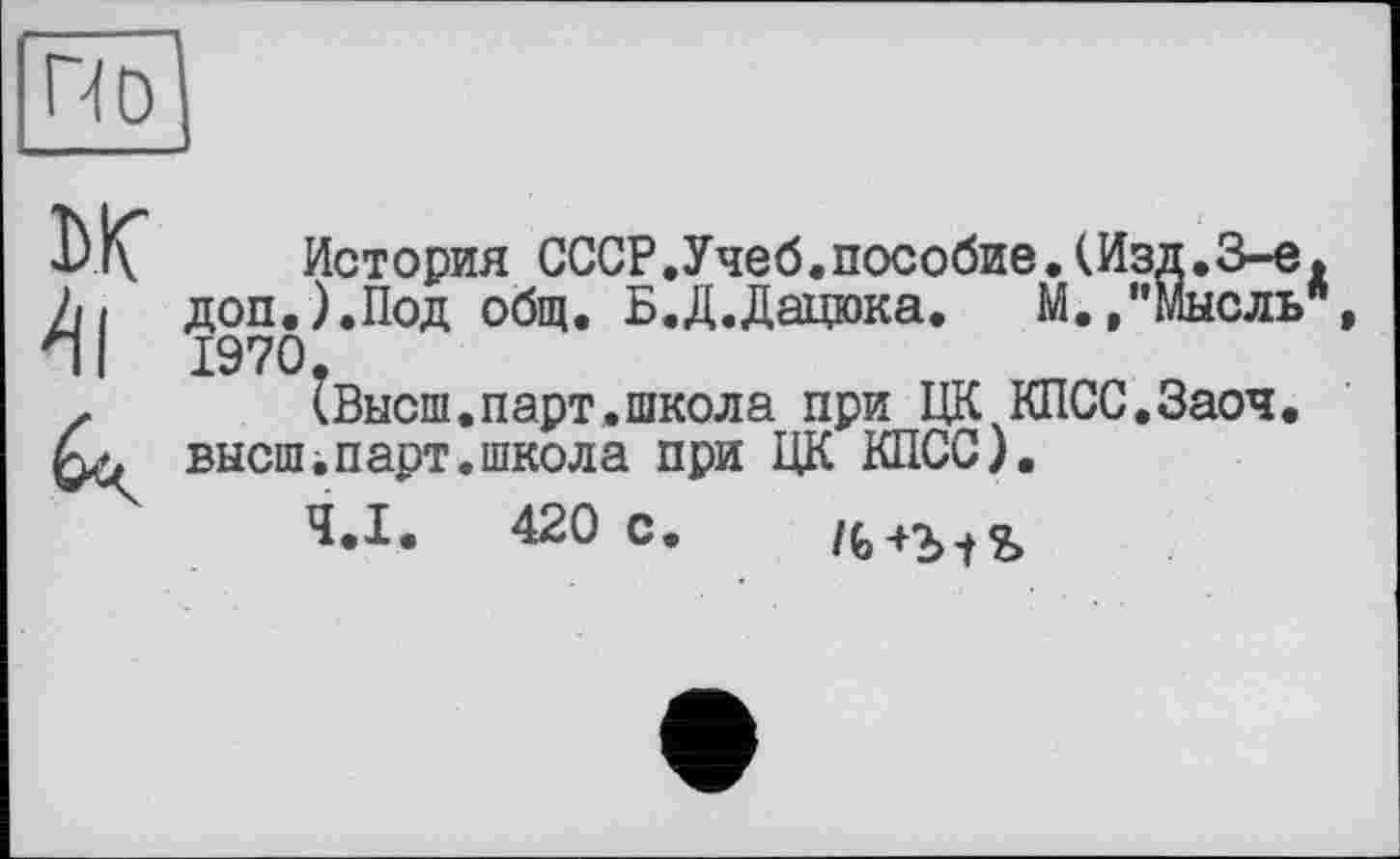 ﻿По
ЬК" История СССР.Учеб.пособие.(Изд.З-е, Л/ доп.).Под общ. Б.Д.Дацюка. М./’Мысль", ЛI 1970.
z (Высш.парт.школа при ЦК КПСС.Заоч. высш і, парт, школ а при ЦК КПСС).
Ч.І. 420 с.